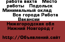 работа.вахта › Место работы ­ Подольск › Минимальный оклад ­ 36 000 - Все города Работа » Вакансии   . Нижегородская обл.,Нижний Новгород г.